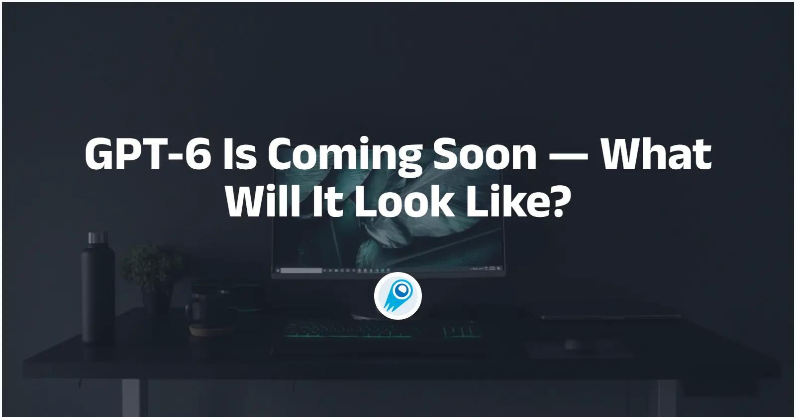 GPT-6 Is Coming Soon — What Will It Look Like?